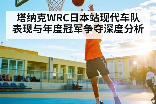 塔纳克WRC日本站现代车队表现与年度冠军争夺深度分析